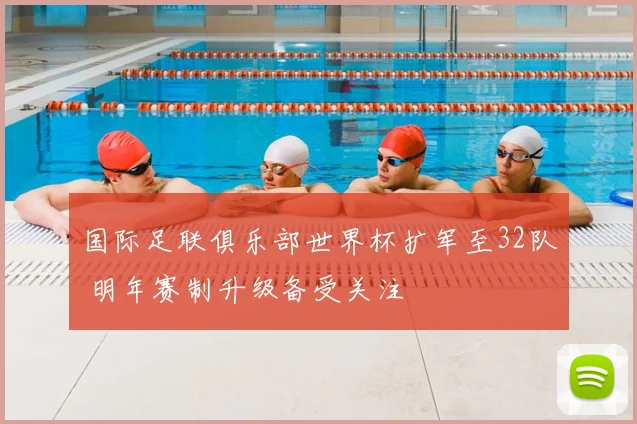 国际足联俱乐部世界杯扩军至32队 明年赛制升级备受关注