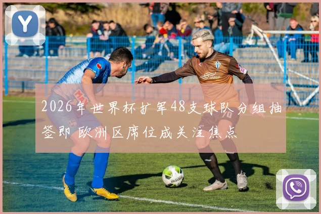 2026年世界杯扩军48支球队分组抽签即 欧洲区席位成关注焦点