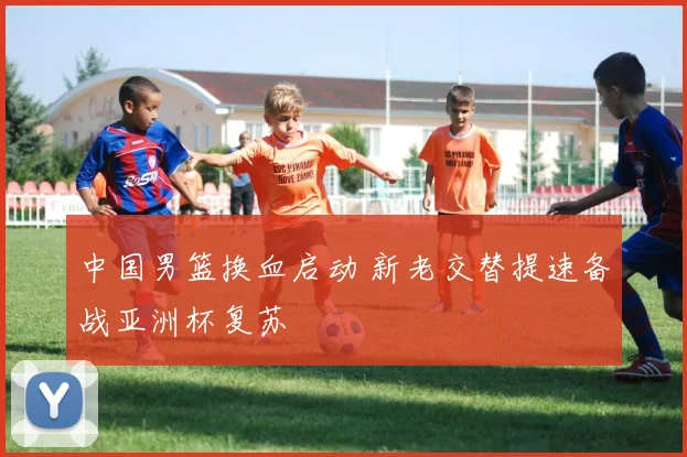 中国男篮换血启动 新老交替提速备战亚洲杯复苏
