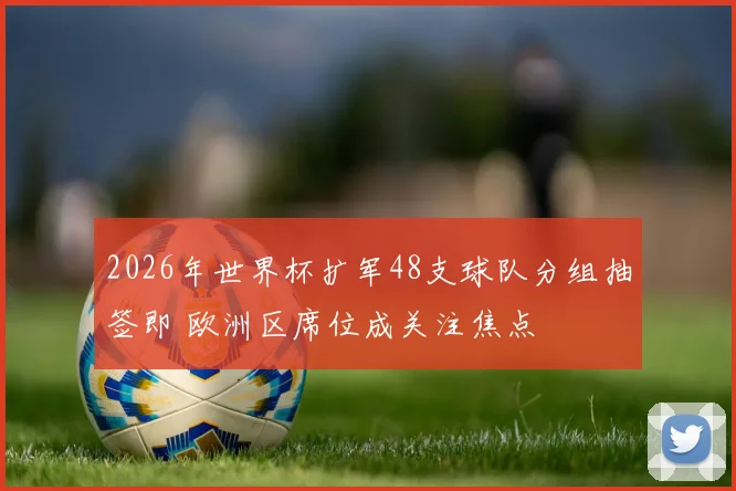 2026年世界杯扩军48支球队分组抽签即 欧洲区席位成关注焦点