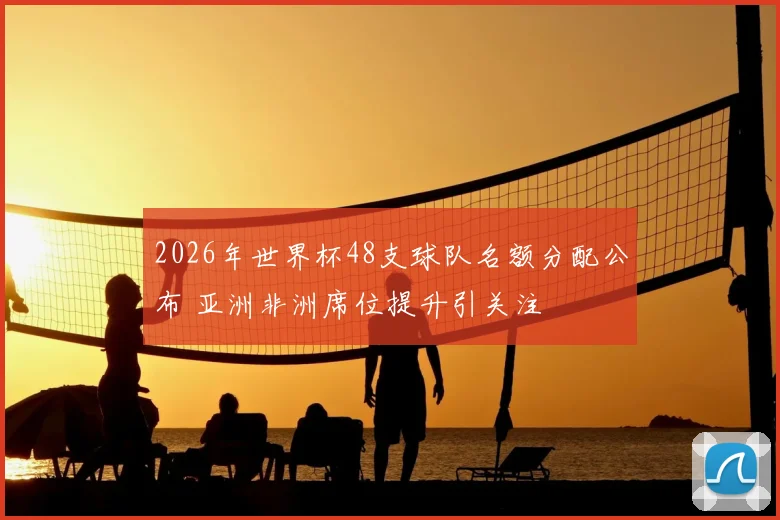 2026年世界杯48支球队名额分配公布 亚洲非洲席位提升引关注