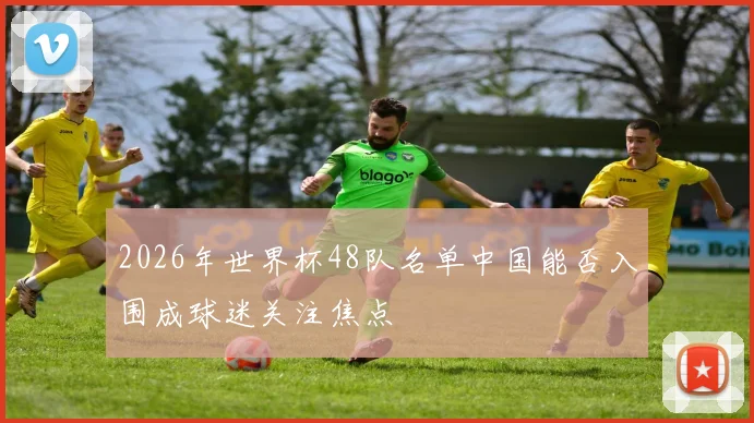2026年世界杯48队名单中国能否入围成球迷关注焦点