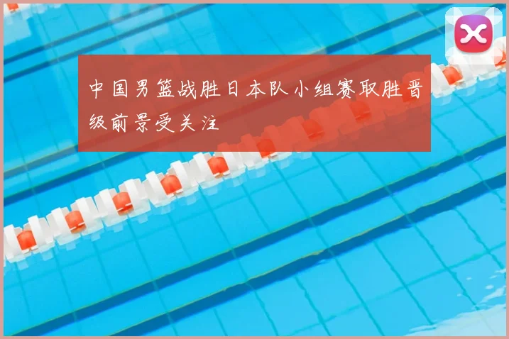 中国男篮战胜日本队小组赛取胜晋级前景受关注