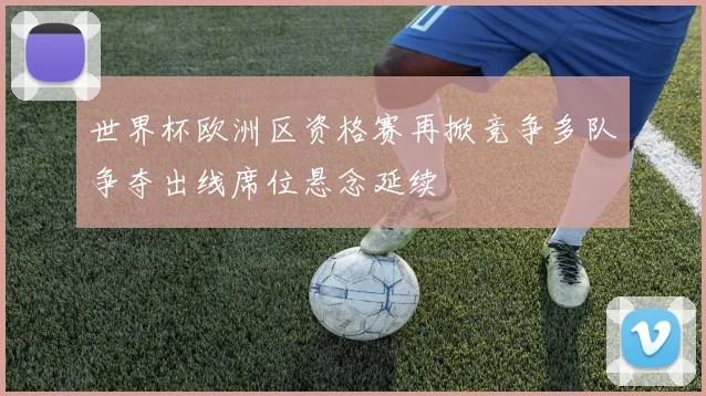 世界杯欧洲区资格赛再掀竞争多队争夺出线席位悬念延续