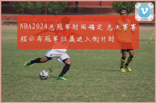 NBA2024总冠军时间确定 总决赛赛程公布冠军归属进入倒计时