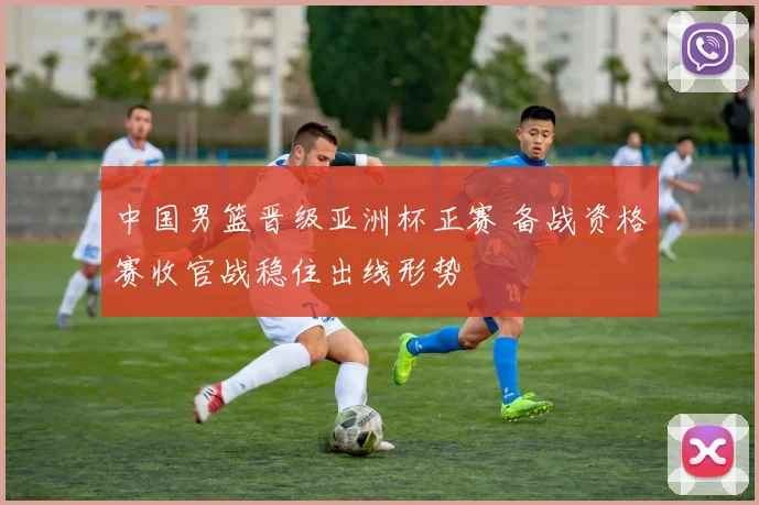 中国男篮晋级亚洲杯正赛 备战资格赛收官战稳住出线形势