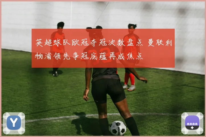 英超球队欧冠夺冠次数盘点 曼联利物浦领先争冠底蕴再成焦点