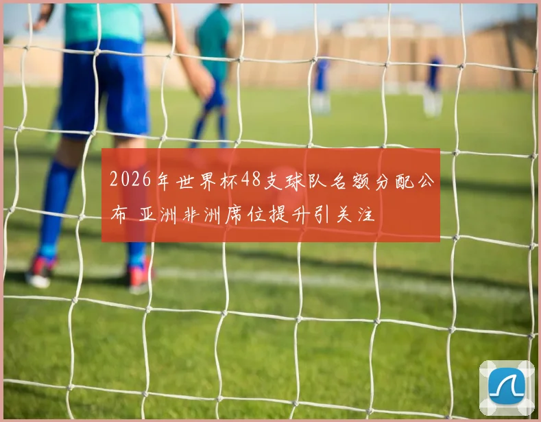 2026年世界杯48支球队名额分配公布 亚洲非洲席位提升引关注