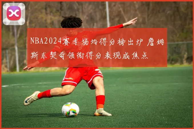 NBA2024赛季场均得分榜出炉 詹姆斯东契奇领衔得分表现成焦点