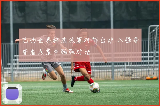 巴西世界杯淘汰赛对阵出炉 八强争夺看点集中强强对话