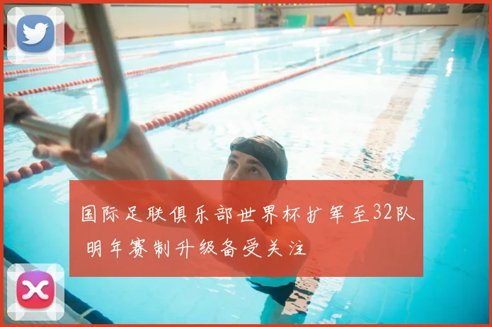 国际足联俱乐部世界杯扩军至32队 明年赛制升级备受关注