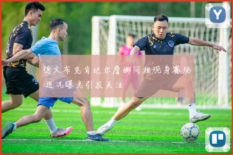 德文布克肯达尔詹娜同框现身赛场 近况曝光引发关注