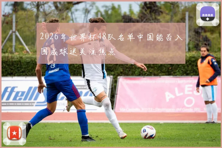 2026年世界杯48队名单中国能否入围成球迷关注焦点