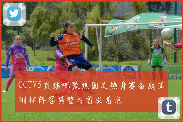 CCTV5直播吧聚焦国足热身赛备战亚洲杯阵容调整与首发看点