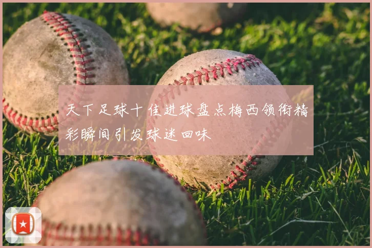 天下足球十佳进球盘点梅西领衔精彩瞬间引发球迷回味