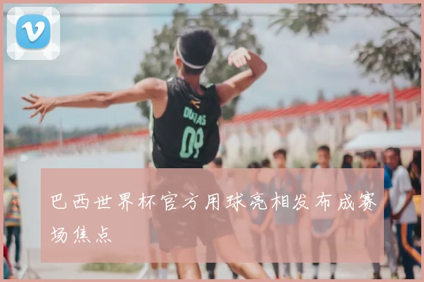 巴西世界杯官方用球亮相发布成赛场焦点