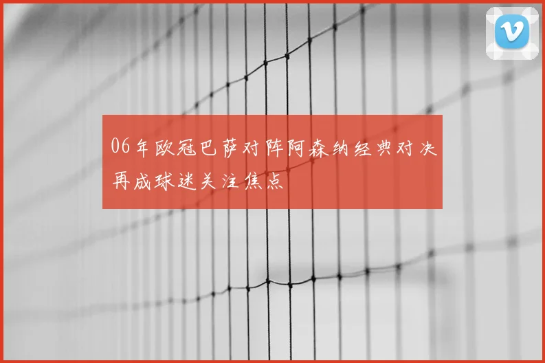 06年欧冠巴萨对阵阿森纳经典对决再成球迷关注焦点