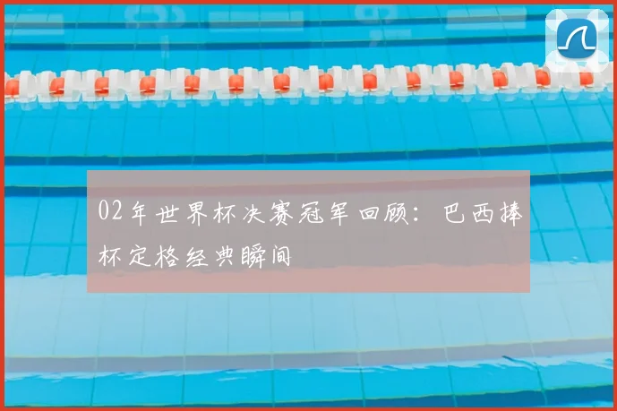02年世界杯决赛冠军回顾：巴西捧杯定格经典瞬间