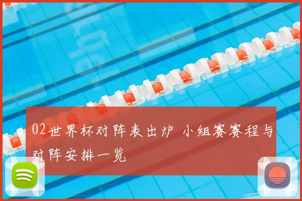 02世界杯对阵表出炉 小组赛赛程与对阵安排一览