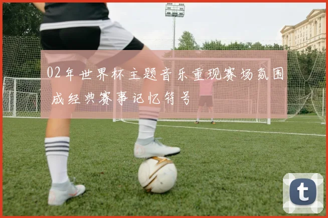 02年世界杯主题音乐重现赛场氛围 成经典赛事记忆符号